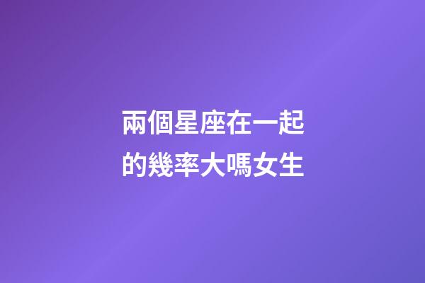 兩個星座在一起的幾率大嗎女生-第1張-星座運勢-玄機派