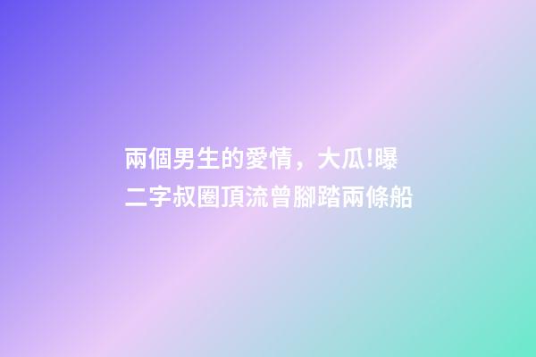 兩個男生的愛情，大瓜!曝二字叔圈頂流曾腳踏兩條船-第1張-觀點-玄機派