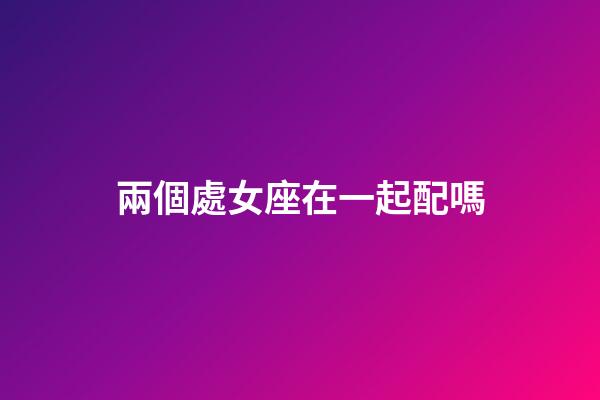 兩個處女座在一起配嗎-第1張-星座運勢-玄機派