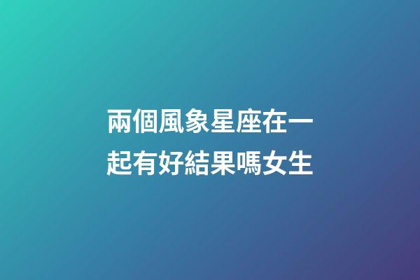 兩個風象星座在一起有好結果嗎女生-第1張-星座運勢-玄機派