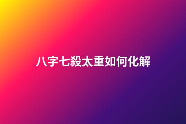 八字七殺太重如何化解