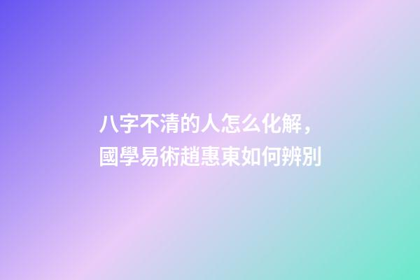 八字不清的人怎么化解，國學易術趙惠東如何辨別-第1張-觀點-玄機派