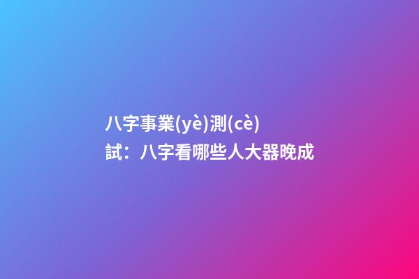 八字事業(yè)測(cè)試：八字看哪些人大器晚成