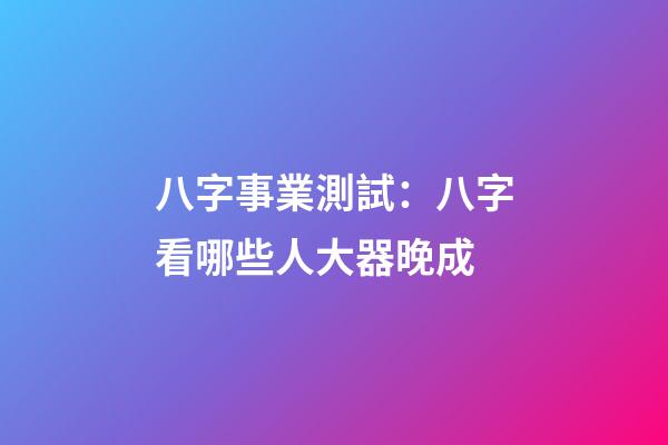 八字事業測試：八字看哪些人大器晚成