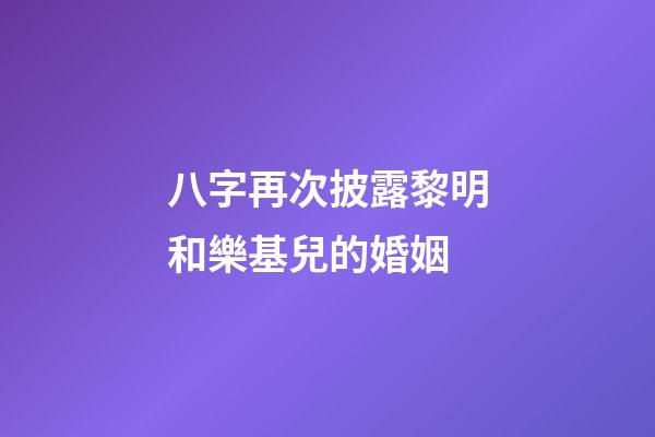 八字再次披露黎明和樂基兒的婚姻