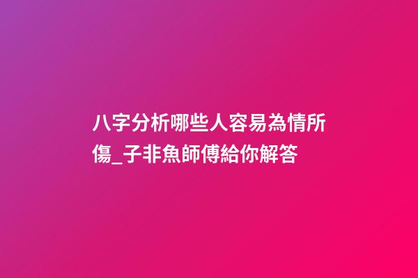 八字分析哪些人容易為情所傷_子非魚師傅給你解答