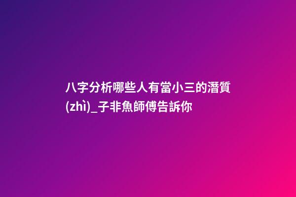 八字分析哪些人有當小三的潛質(zhì)_子非魚師傅告訴你