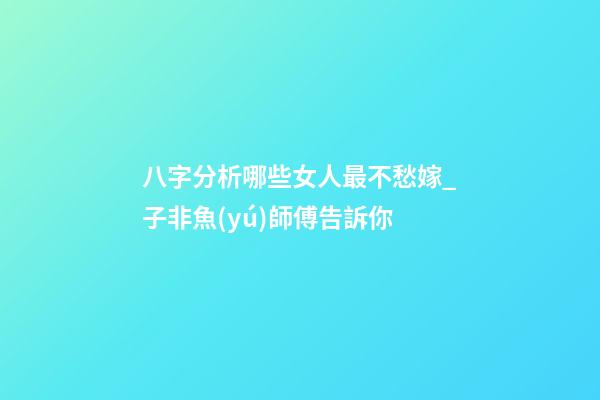 八字分析哪些女人最不愁嫁_子非魚(yú)師傅告訴你