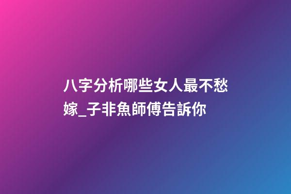 八字分析哪些女人最不愁嫁_子非魚師傅告訴你