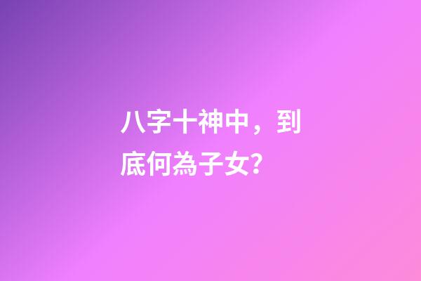 八字十神中，到底何為子女？