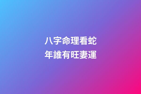 八字命理看蛇年誰有旺妻運