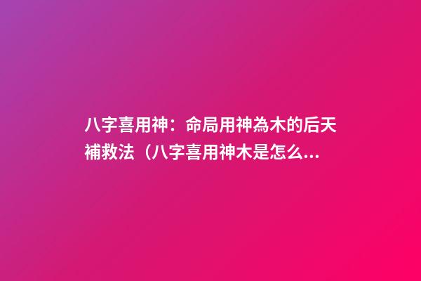 八字喜用神：命局用神為木的后天補救法（八字喜用神木是怎么補）