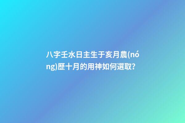 八字壬水日主生于亥月農(nóng)歷十月的用神如何選取？