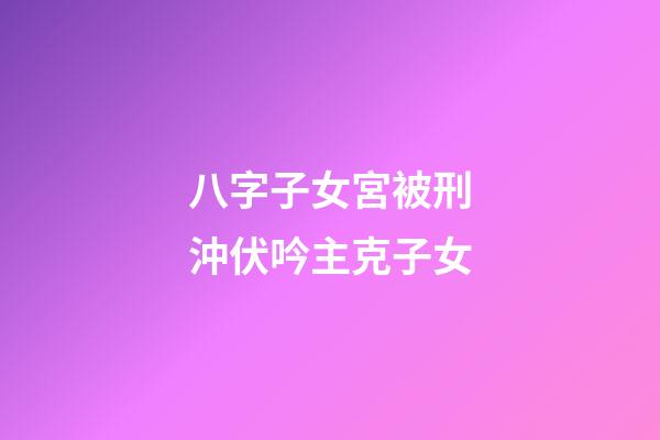 八字子女宮被刑沖伏吟主克子女
