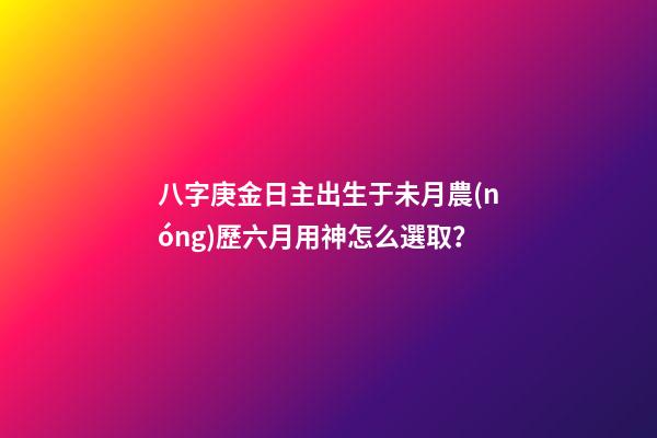 八字庚金日主出生于未月農(nóng)歷六月用神怎么選??？
