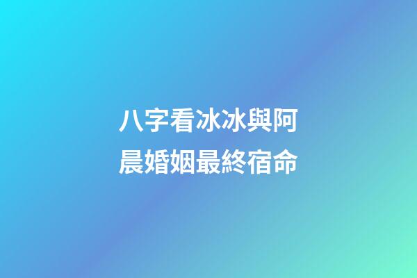 八字看冰冰與阿晨婚姻最終宿命
