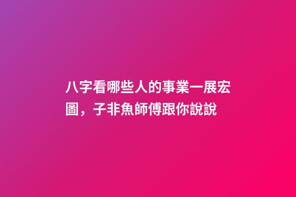 八字看哪些人的事業一展宏圖，子非魚師傅跟你說說