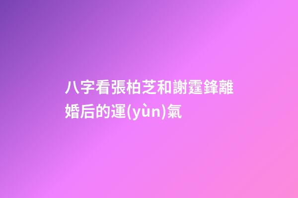 八字看張柏芝和謝霆鋒離婚后的運(yùn)氣