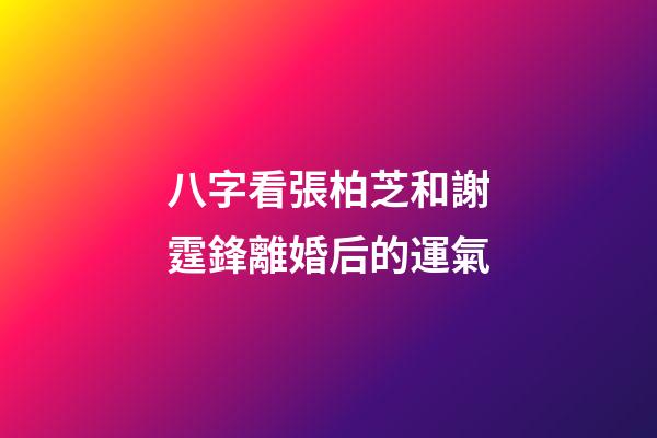 八字看張柏芝和謝霆鋒離婚后的運氣