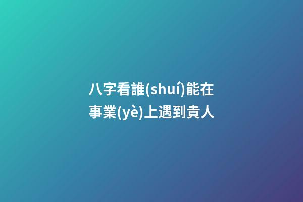 八字看誰(shuí)能在事業(yè)上遇到貴人