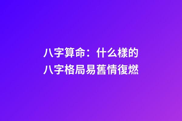八字算命：什么樣的八字格局易舊情復燃
