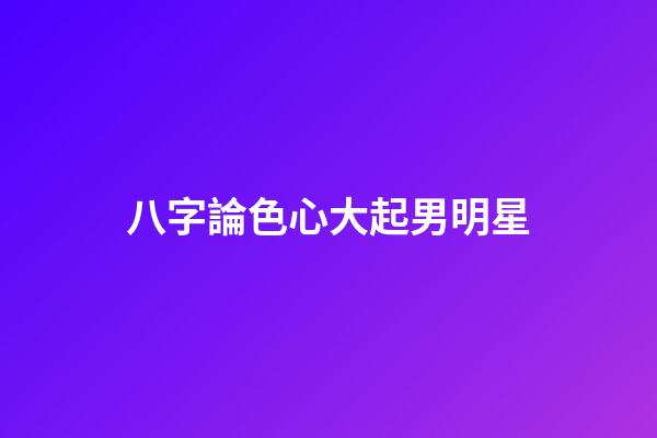 八字論色心大起男明星