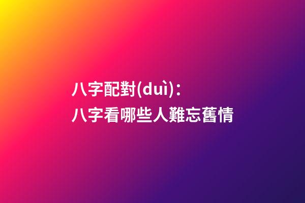 八字配對(duì)：八字看哪些人難忘舊情