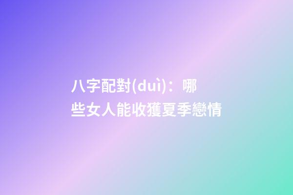 八字配對(duì)：哪些女人能收獲夏季戀情