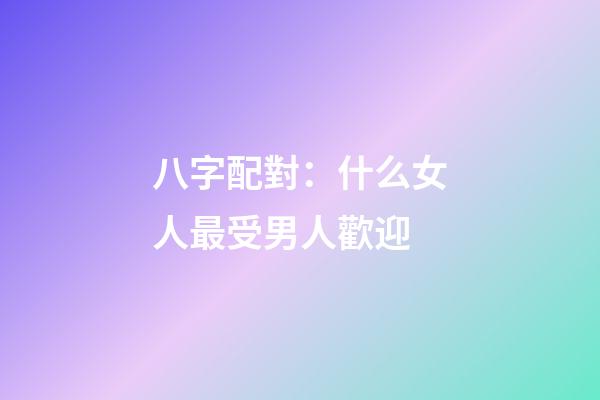 八字配對：什么女人最受男人歡迎
