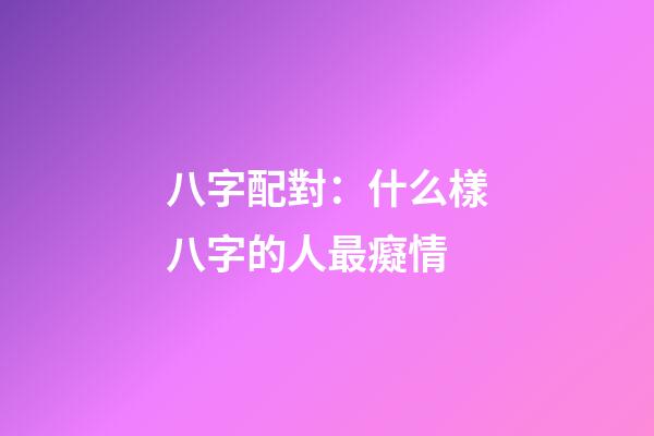 八字配對：什么樣八字的人最癡情