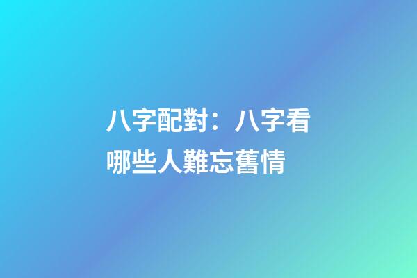 八字配對：八字看哪些人難忘舊情