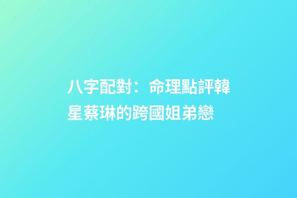 八字配對：命理點評韓星蔡琳的跨國姐弟戀