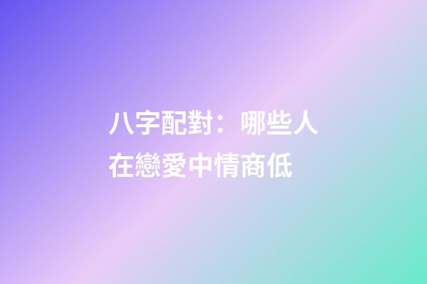 八字配對：哪些人在戀愛中情商低