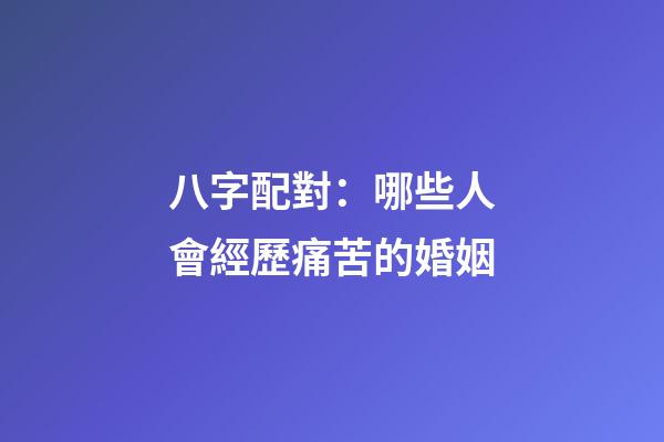 八字配對：哪些人會經歷痛苦的婚姻