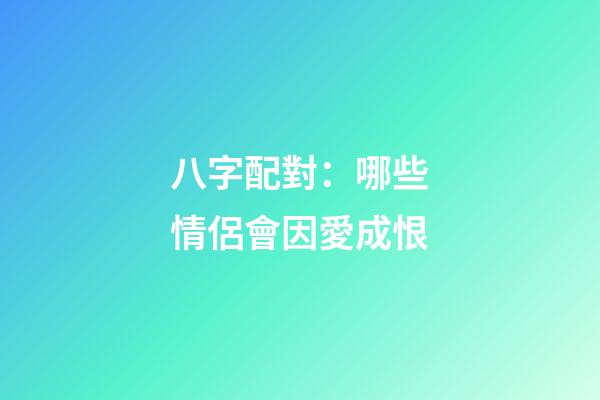 八字配對：哪些情侶會因愛成恨