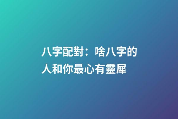 八字配對：啥八字的人和你最心有靈犀
