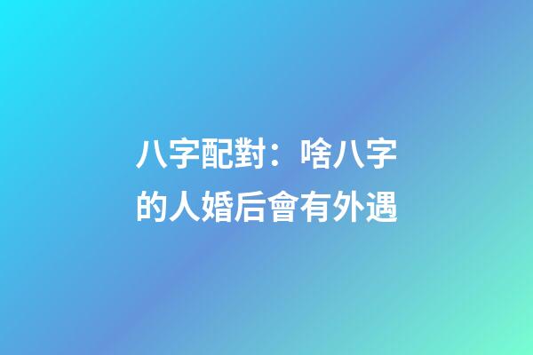 八字配對：啥八字的人婚后會有外遇
