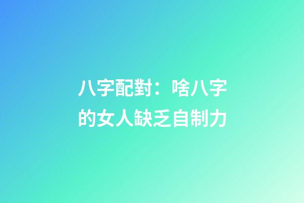 八字配對：啥八字的女人缺乏自制力