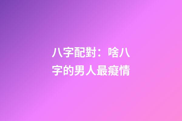 八字配對：啥八字的男人最癡情