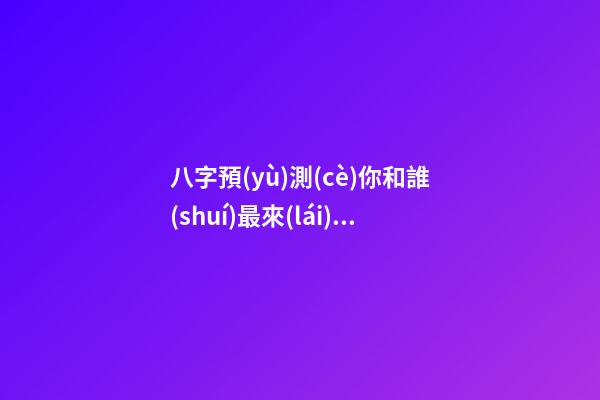 八字預(yù)測(cè)你和誰(shuí)最來(lái)電