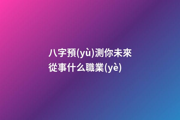八字預(yù)測你未來從事什么職業(yè)