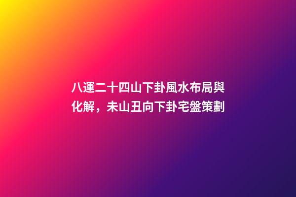 八運二十四山下卦風水布局與化解，未山丑向下卦宅盤策劃