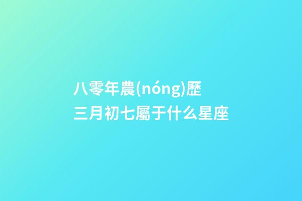 八零年農(nóng)歷三月初七屬于什么星座-第1張-星座運勢-玄機派