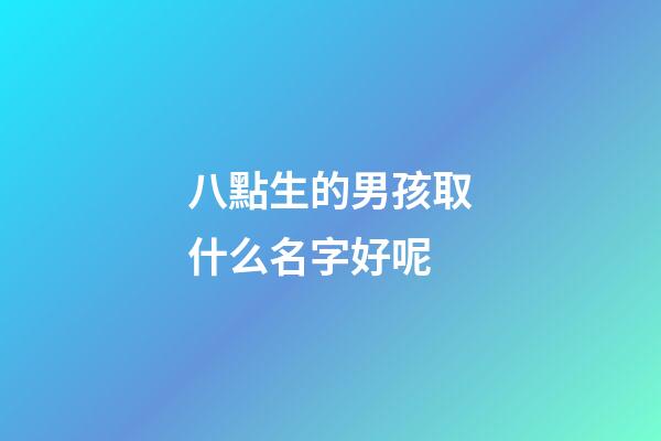 八點生的男孩取什么名字好呢(八點多出生的小孩取名)