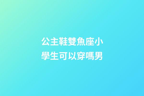 公主鞋雙魚座小學生可以穿嗎男-第1張-星座運勢-玄機派