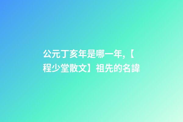 公元丁亥年是哪一年,【程少堂散文】祖先的名諱-第1張-觀點-玄機派