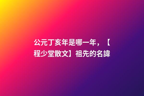 公元丁亥年是哪一年，【程少堂散文】祖先的名諱-第1張-觀點-玄機派