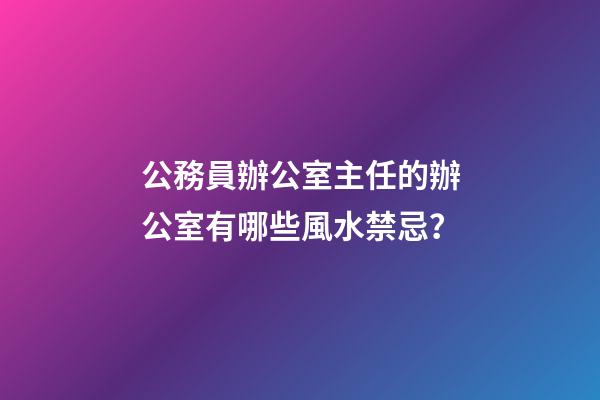 公務員辦公室主任的辦公室有哪些風水禁忌？