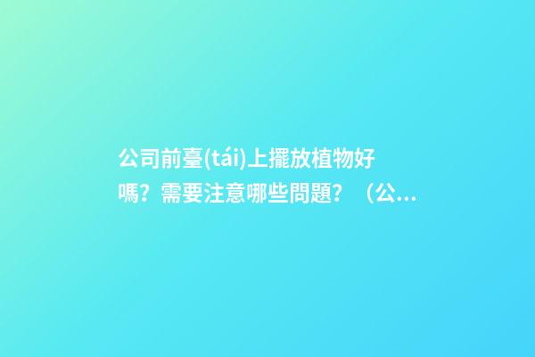 公司前臺(tái)上擺放植物好嗎？需要注意哪些問題？（公司前臺(tái)應(yīng)該擺放的植物）