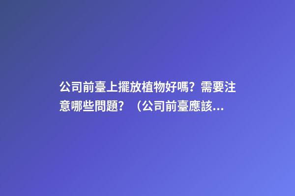 公司前臺上擺放植物好嗎？需要注意哪些問題？（公司前臺應該擺放的植物）